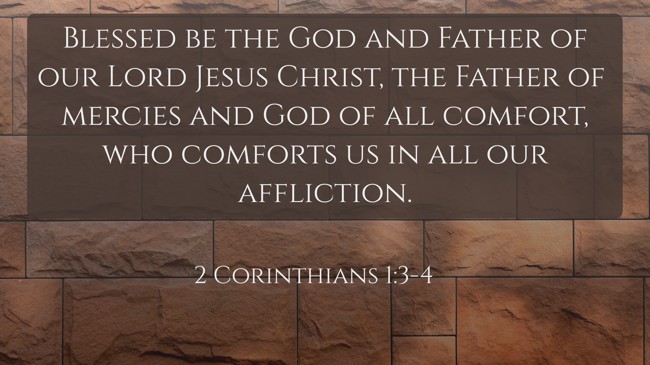 Blessed be the God and Father of our Lord Jesus Christ, the Father of mercies and God of all comfort, who comforts us in all our affliction. - 2 Corinthians 1:3-4