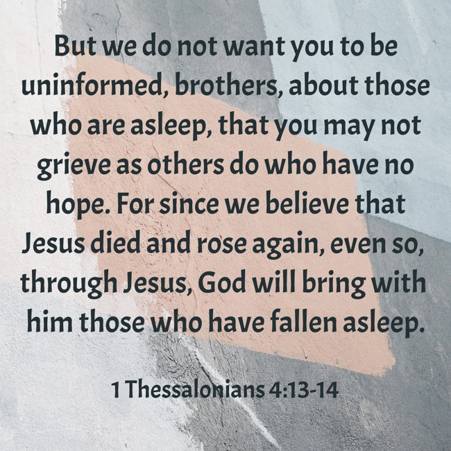 But we do not want you to be uninformed, brothers, about those who are asleep, that you may not grieve as others do who have no hope. For since we believe that Jesus died and rose again, even so, through Jesus, God will bring with him those who have fallen asleep. - 1 Thessalonians 4:13-14