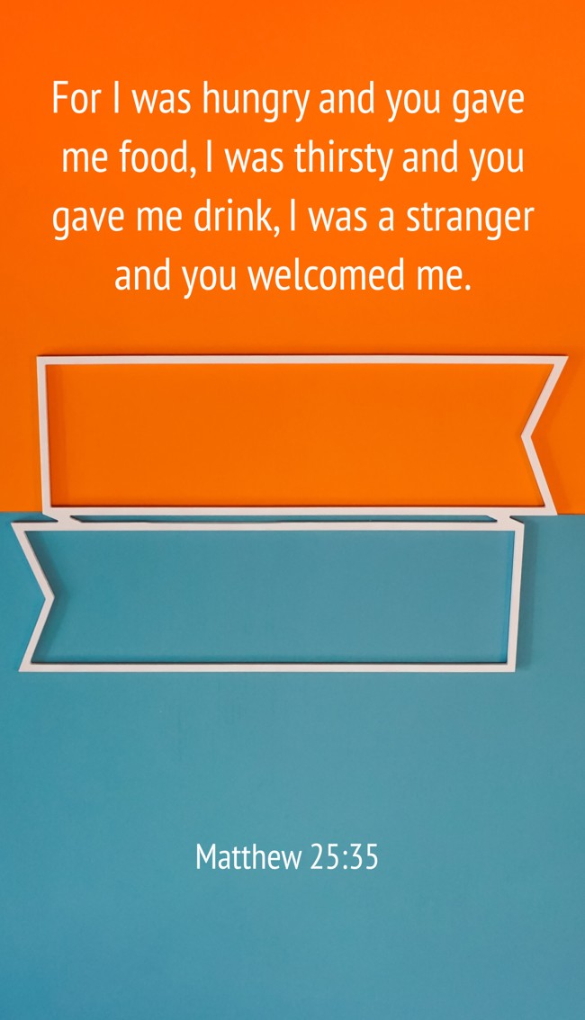 For I was hungry and you gave me food, I was thirsty and you gave me drink, I was a stranger and you welcomed me. - Matthew 25:35