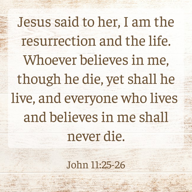 Jesus said to her, I am the resurrection and the life. Whoever believes in me, though he die, yet shall he live, and everyone who lives and believes in me shall never die. - John 11:25-26