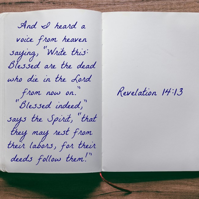 And I heard a voice from heaven saying, “Write this: Blessed are the dead who die in the Lord from now on.” “Blessed indeed,” says the Spirit, “that they may rest from their labors, for their deeds follow them!” - Revelation 14:13