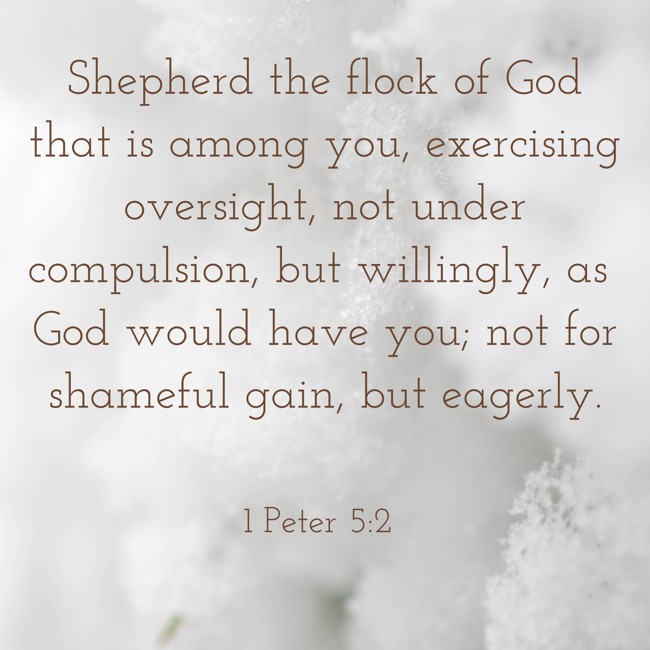 Shepherd the flock of God that is among you, exercising oversight, not under compulsion, but willingly, as God would have you; not for shameful gain, but eagerly. - 1 Peter 5:2