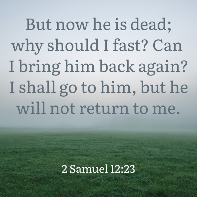 But now he is dead; why should I fast? Can I bring him back again? I shall go to him, but he will not return to me. - 2 Samuel 12:23