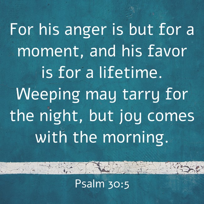 For his anger is but for a moment, and his favor is for a lifetime. Weeping may tarry for the night, but joy comes with the morning. - Psalm 30:5