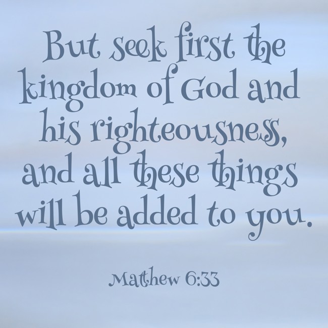 But seek first the kingdom of God and his righteousness, and all these things will be added to you. - Matthew 6:33