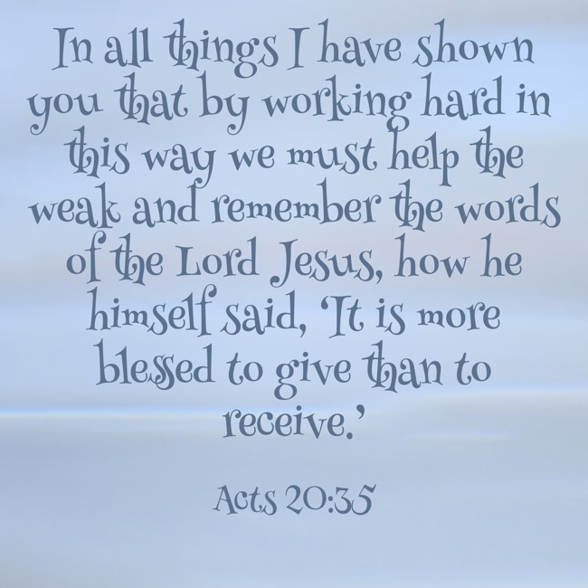 In all things I have shown you that by working hard in this way we must help the weak and remember the words of the Lord Jesus, how he himself said, ‘It is more blessed to give than to receive.’ - Acts 20:35