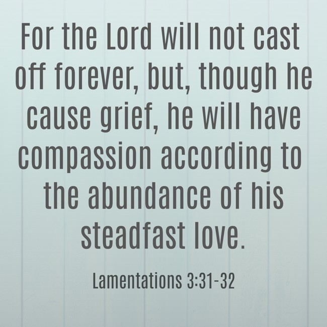 For the Lord will not cast off forever, but, though he cause grief, he will have compassion according to the abundance of his steadfast love. - Lamentations 3:31-32