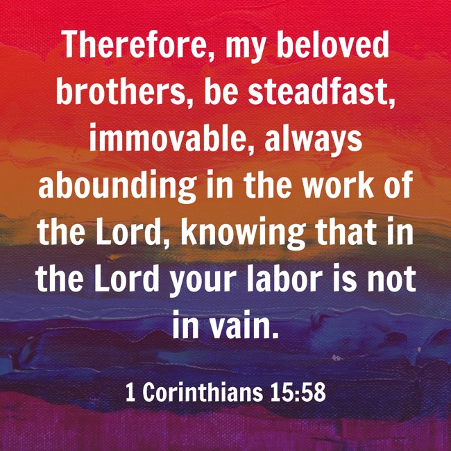 Therefore, my beloved brothers, be steadfast, immovable, always abounding in the work of the Lord, knowing that in the Lord your labor is not in vain. - 1 Corinthians 15:58