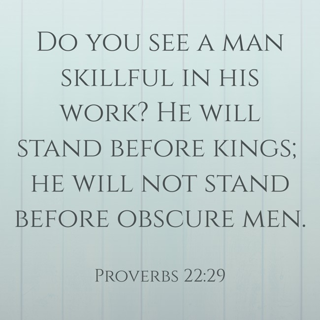 Do you see a man skillful in his work? He will stand before kings; he will not stand before obscure men. - Proverbs 22:29