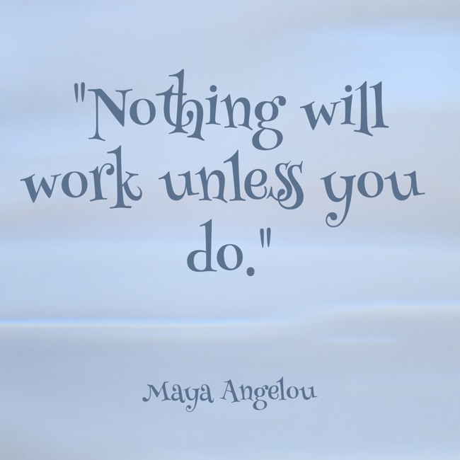 Nothing will work unless you do. - Maya Angelou
