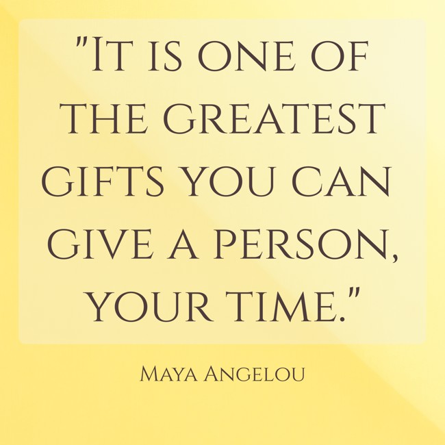 It is one of the greatest gifts you can give a person, your time. - Maya Angelou
