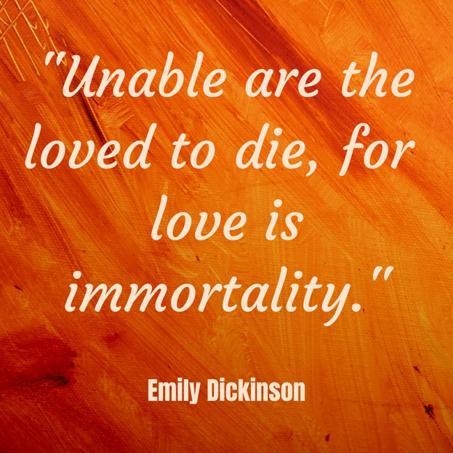 Unable are the loved to die, for love is immortality. - Emily Dickinson