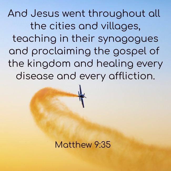 And Jesus went throughout all the cities and villages, teaching in their synagogues and proclaiming the gospel of the kingdom and healing every disease and every affliction. - Matthew 9:35