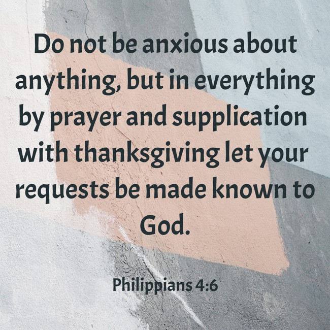 Do not be anxious about anything, but in everything by prayer and supplication with thanksgiving let your requests be made known to God. - Philippians 4:6