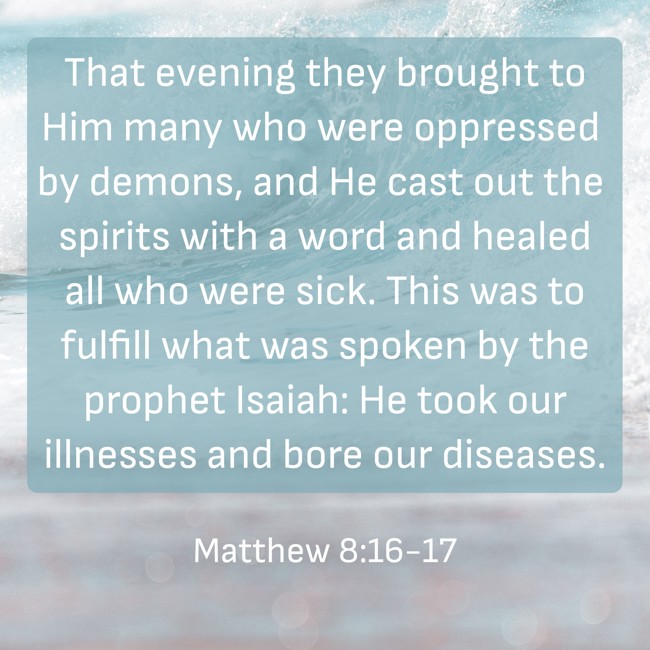 That evening they brought to Him many who were oppressed by demons, and He cast out the spirits with a word and healed all who were sick. This was to fulfill what was spoken by the prophet Isaiah: He took our illnesses and bore our diseases. - Matthew 8:16-17