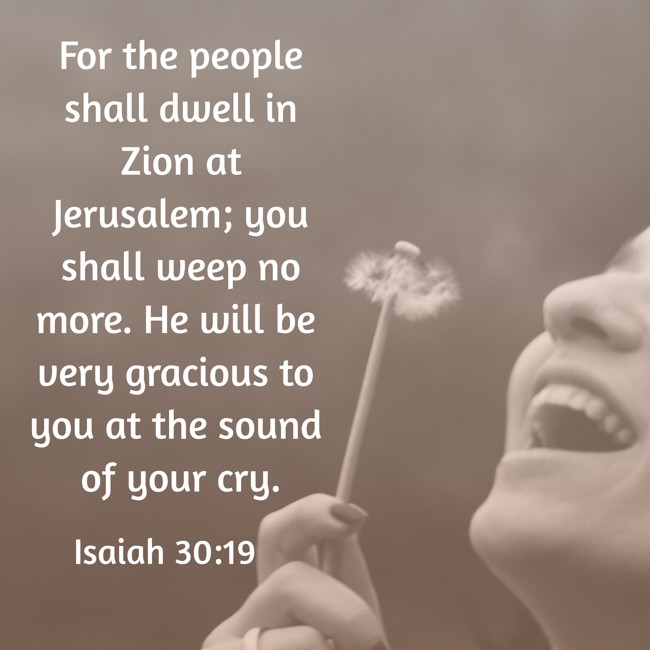 For the people shall dwell in Zion at Jerusalem; you shall weep no more. He will be very gracious to you at the sound of your cry. - Isaiah 30:19