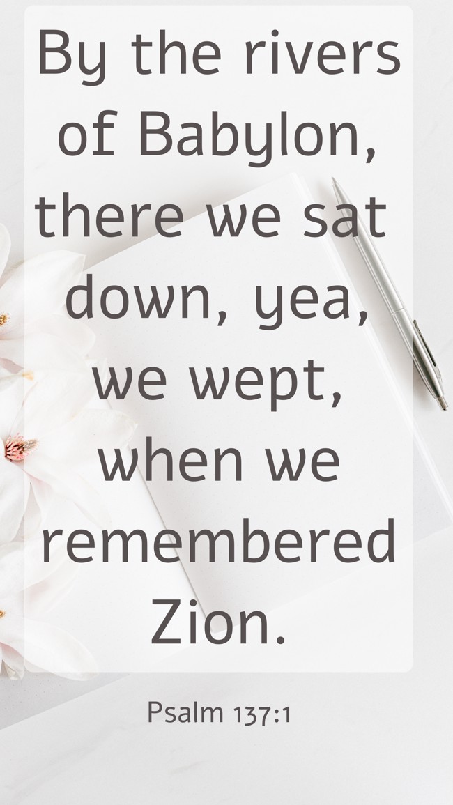 By the rivers of Babylon, there we sat down, yea, we wept, when we remembered Zion. - Psalm 137:1
