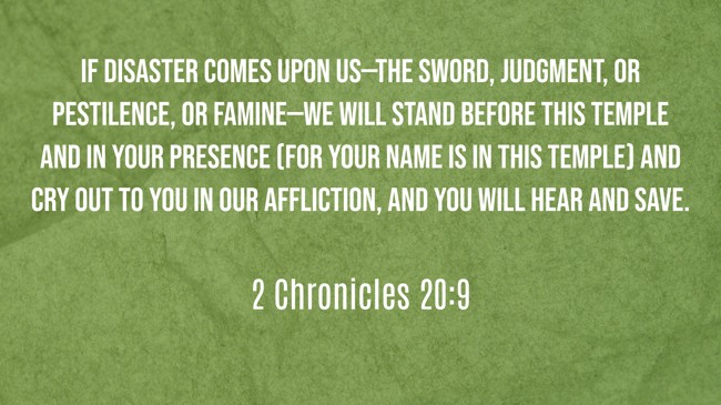 If disaster comes upon us—the sword, judgment, or pestilence, or famine—we will stand before this temple and in Your presence (for Your name is in this temple) and cry out to You in our affliction, and You will hear and save. - 2 Chronicles 20:9