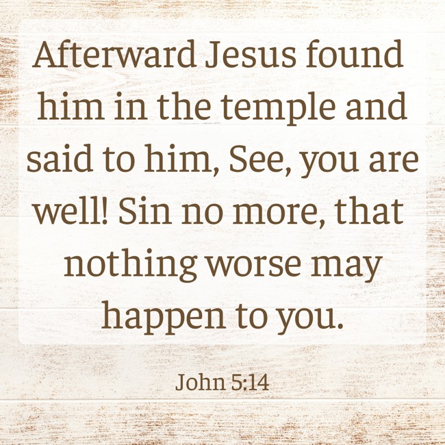 Afterward Jesus found him in the temple and said to him, See, you are well! Sin no more, that nothing worse may happen to you. - John 5:14