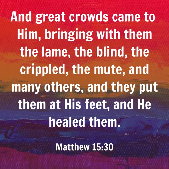 And great crowds came to Him, bringing with them the lame, the blind, the crippled, the mute, and many others, and they put them at His feet, and He healed them. - Matthew 15:30