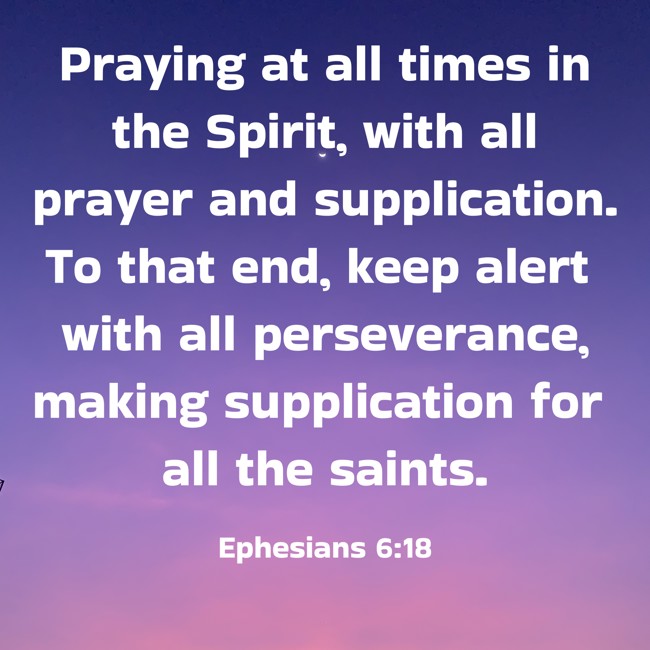 Praying at all times in the Spirit, with all prayer and supplication. To that end, keep alert with all perseverance, making supplication for all the saints. - Ephesians 6:18