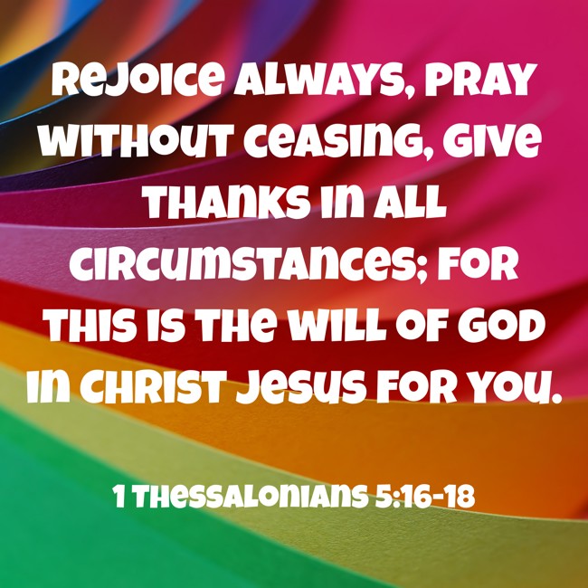 Rejoice always, pray without ceasing, give thanks in all circumstances; for this is the will of God in Christ Jesus for you. - 1 Thessalonians 5:16-18