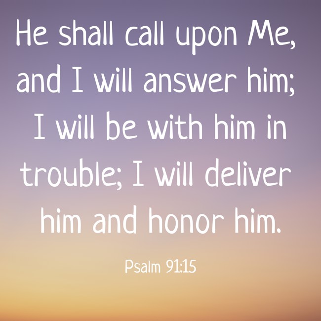 He shall call upon Me, and I will answer him; I will be with him in trouble; I will deliver him and honor him. - Psalm 91:15