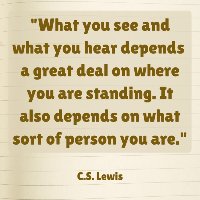 What you see and what you hear depends a great deal on where you are standing. It also depends on what sort of person you are. - C.S. Lewis