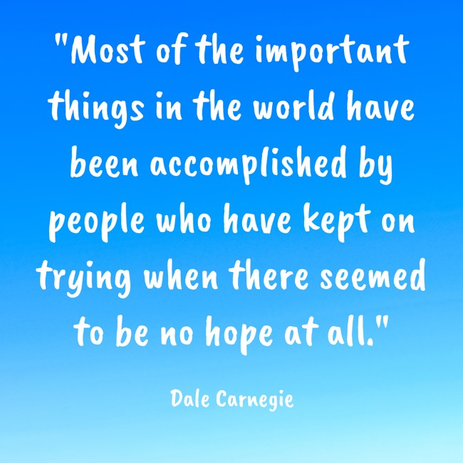 Most of the important things in the world have been accomplished by people who have kept on trying when there seemed to be no hope at all. - Dale Carnegie
