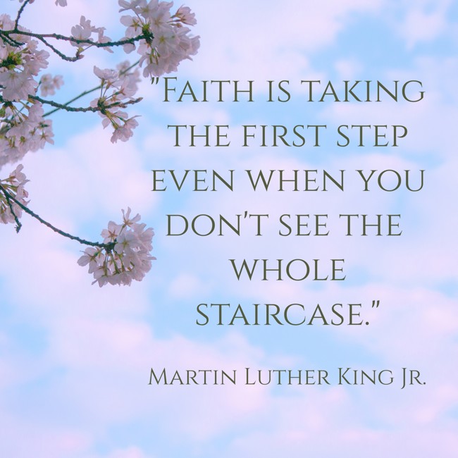 Faith is taking the first step even when you don't see the whole staircase. - Martin Luther King Jr.