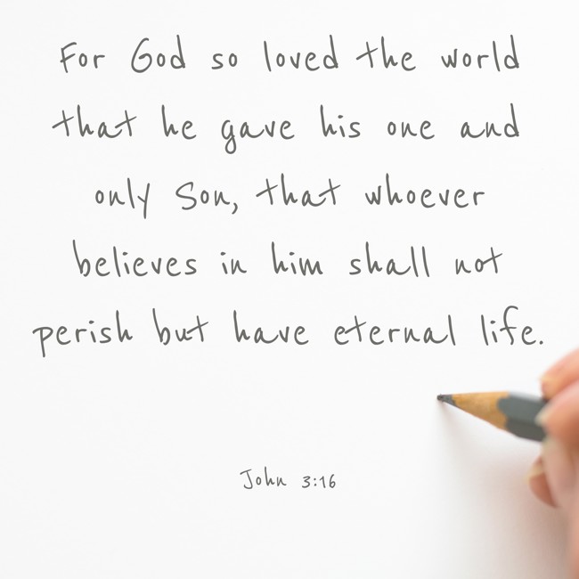 For God so loved the world that he gave his one and only Son, that whoever believes in him shall not perish but have eternal life. - John 3:16