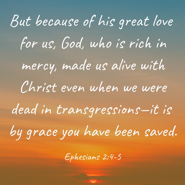 But because of his great love for us, God, who is rich in mercy, made us alive with Christ even when we were dead in transgressions—it is by grace you have been saved. - Ephesians 2:4-5