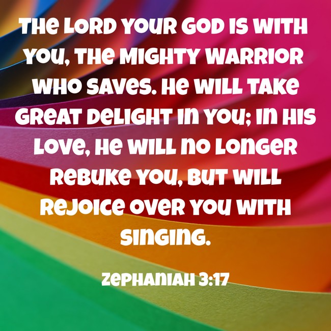 The LORD your God is with you, the Mighty Warrior who saves. He will take great delight in you; in his love, he will no longer rebuke you, but will rejoice over you with singing. - Zephaniah 3:17