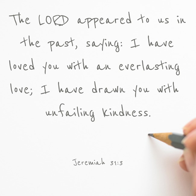 The LORD appeared to us in the past, saying: I have loved you with an everlasting love; I have drawn you with unfailing kindness. - Jeremiah 31:3