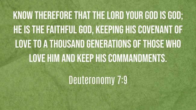 Know therefore that the LORD your God is God; he is the faithful God, keeping his covenant of love to a thousand generations of those who love him and keep his commandments. - Deuteronomy 7:9