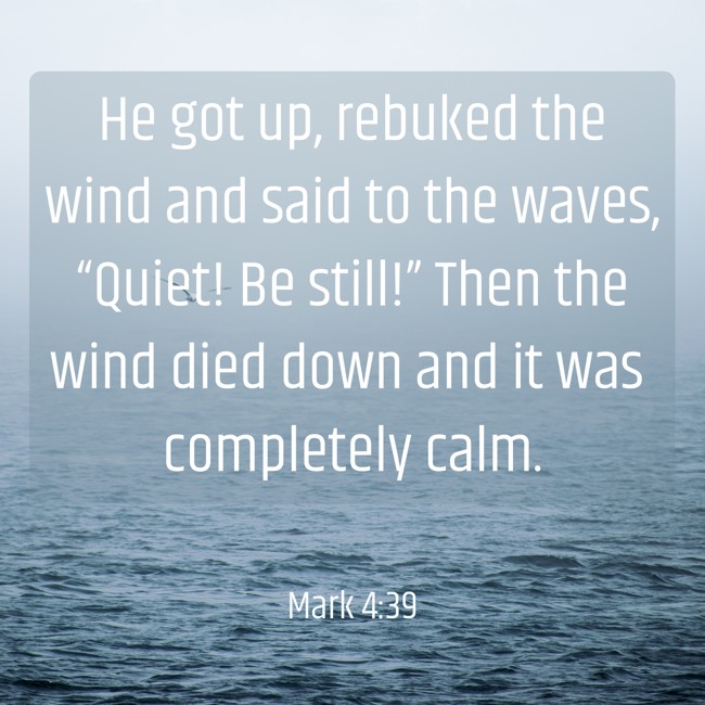 He got up, rebuked the wind and said to the waves, “Quiet! Be still!” Then the wind died down and it was completely calm. - Mark 4:39