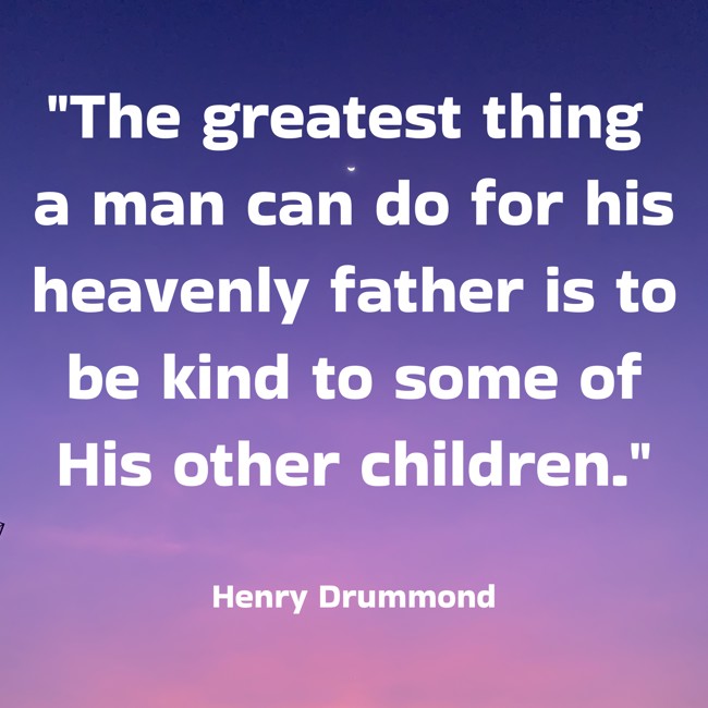 The greatest thing a man can do for his heavenly father is to be kind to some of His other children. - Henry Drummond