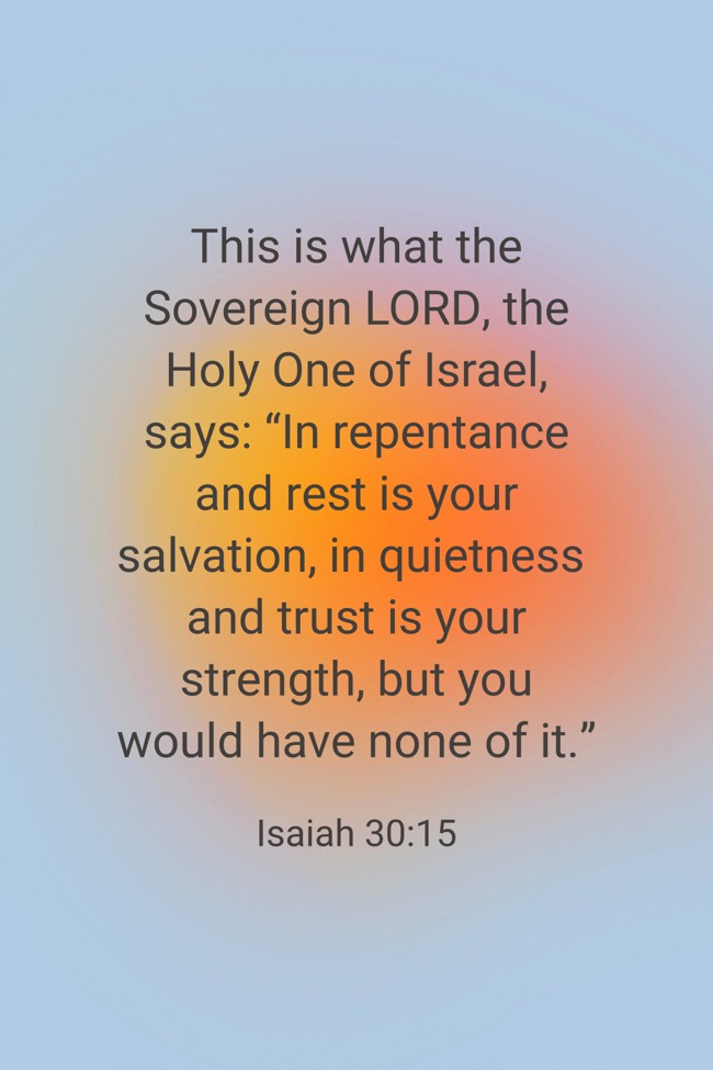 This is what the Sovereign LORD, the Holy One of Israel, says: “In repentance and rest is your salvation, in quietness and trust is your strength, but you would have none of it.” - Isaiah 30:15
