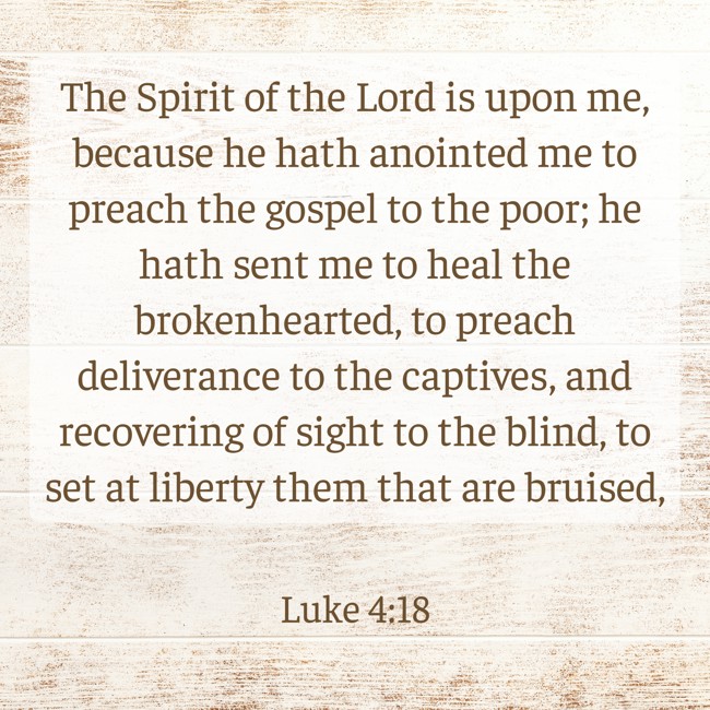 The Spirit of the Lord is upon me, because he hath anointed me to preach the gospel to the poor; he hath sent me to heal the brokenhearted, to preach deliverance to the captives, and recovering of sight to the blind, to set at liberty them that are bruised, - Luke 4:18