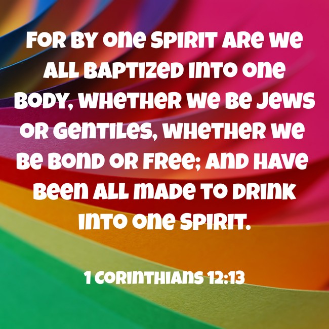 For by one Spirit are we all baptized into one body, whether we be Jews or Gentiles, whether we be bond or free; and have been all made to drink into one Spirit. - 1 Corinthians 12:13