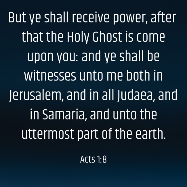 But ye shall receive power, after that the Holy Ghost is come upon you: and ye shall be witnesses unto me both in Jerusalem, and in all Judaea, and in Samaria, and unto the uttermost part of the earth. - Acts 1:8