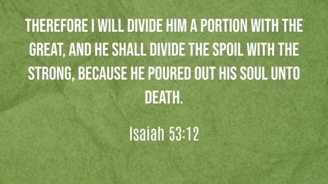 Therefore I will divide Him a portion with the great, and He shall divide the spoil with the strong, because He poured out His soul unto death. - Isaiah 53:12