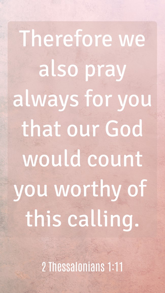 Therefore we also pray always for you that our God would count you worthy of this calling. - 2 Thessalonians 1:11