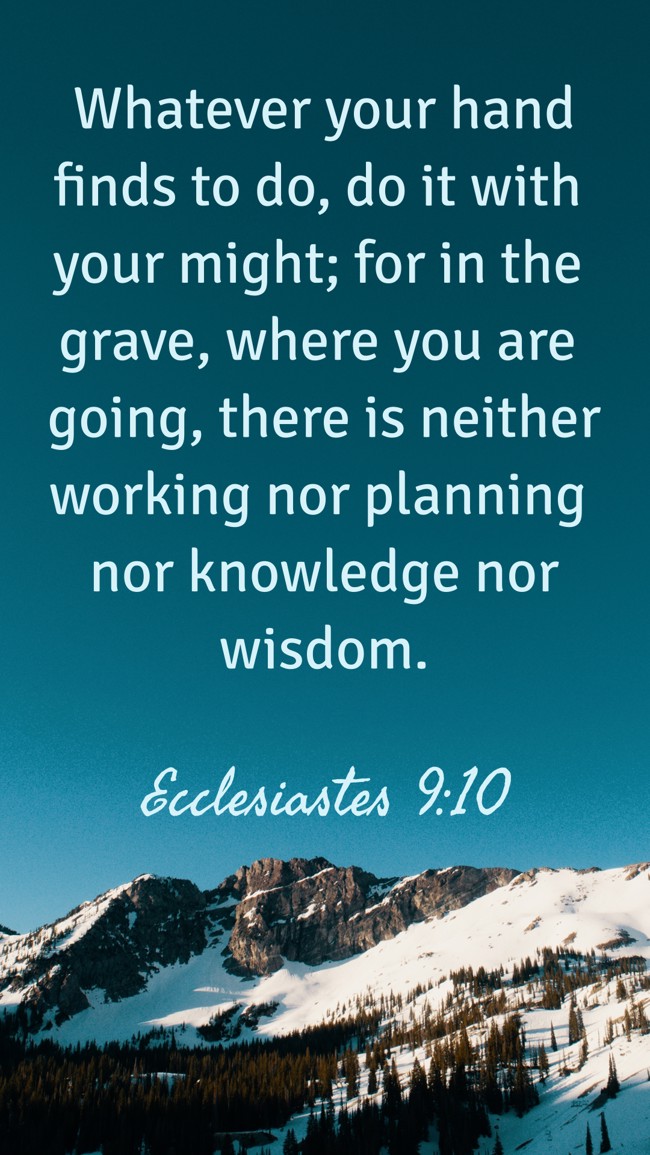 Whatever your hand finds to do, do it with your might; for in the grave, where you are going, there is neither working nor planning nor knowledge nor wisdom. - Ecclesiastes 9:10