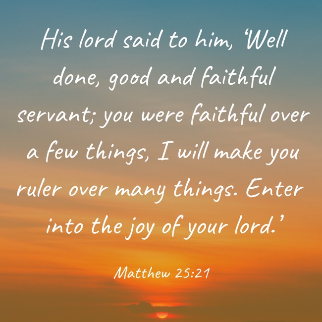 His lord said to him, ‘Well done, good and faithful servant; you were faithful over a few things, I will make you ruler over many things. Enter into the joy of your lord.’ - Matthew 25:21