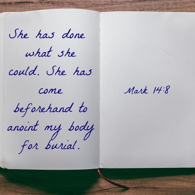 She has done what she could. She has come beforehand to anoint my body for burial. - Mark 14:8