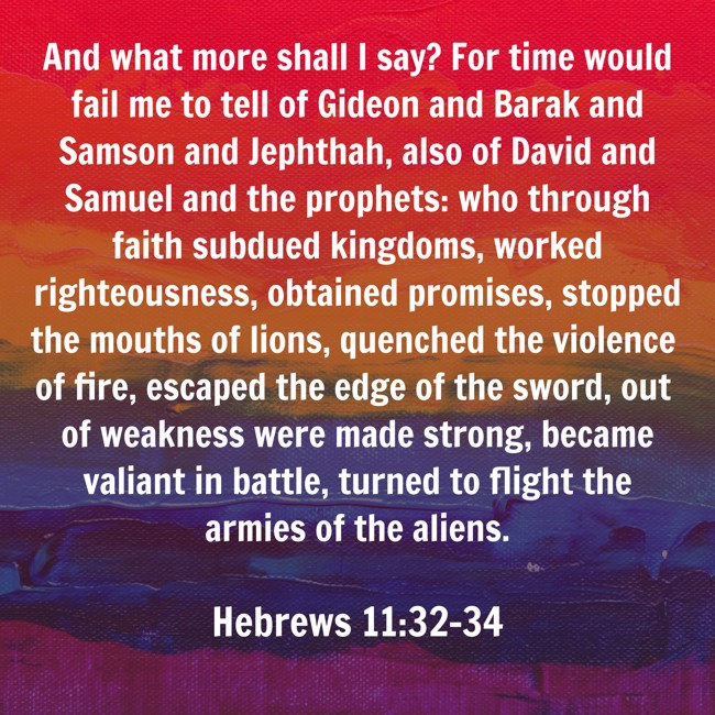 And what more shall I say? For time would fail me to tell of Gideon and Barak and Samson and Jephthah, also of David and Samuel and the prophets: who through faith subdued kingdoms, worked righteousness, obtained promises, stopped the mouths of lions, quenched the violence of fire, escaped the edge of the sword, out of weakness were made strong, became valiant in battle, turned to flight the armies of the aliens. - Hebrews 11:32-34