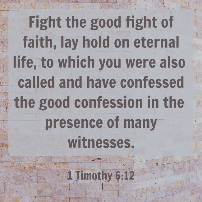 Fight the good fight of faith, lay hold on eternal life, to which you were also called and have confessed the good confession in the presence of many witnesses. - 1 Timothy 6:12