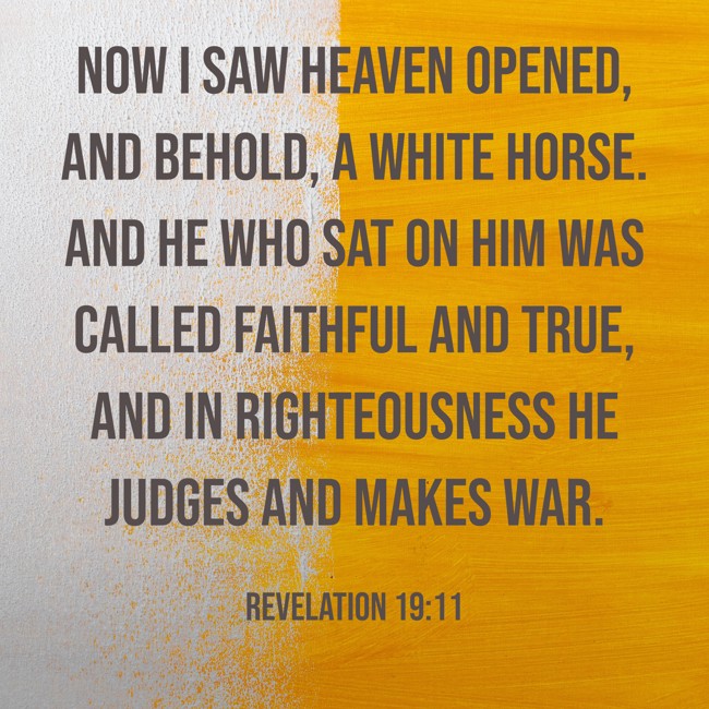 Now I saw heaven opened, and behold, a white horse. And He who sat on him was called Faithful and True, and in righteousness He judges and makes war. - Revelation 19:11