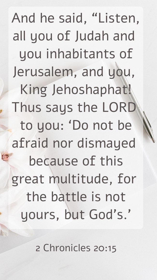 And he said, “Listen, all you of Judah and you inhabitants of Jerusalem, and you, King Jehoshaphat! Thus says the LORD to you: ‘Do not be afraid nor dismayed because of this great multitude, for the battle is not yours, but God's.’ - 2 Chronicles 20:15